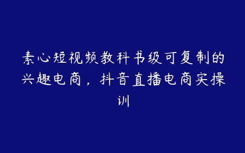 图片[1]-素心短视频教科书级可复制的兴趣电商，抖音直播电商实操训-本文