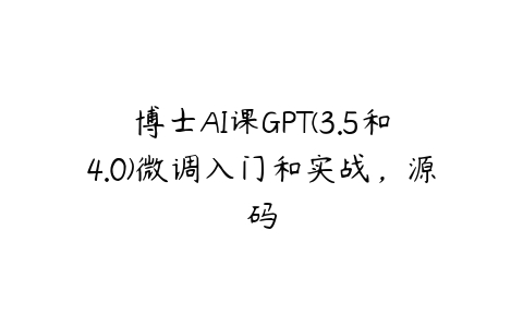 博士AI课GPT(3.5和4.0)微调入门和实战，源码课程资源下载