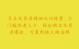 京东无货源精细化训练营，0门槛快速上手，轻松做出无货源爆款，可复制放大做店群-51自学联盟