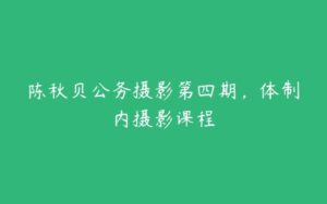 陈秋贝公务摄影第四期，体制内摄影课程-51自学联盟