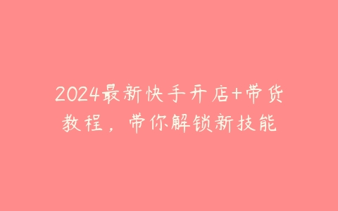 2024最新快手开店+带货教程，带你解锁新技能-51自学联盟