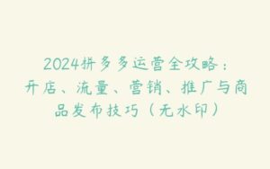 2024拼多多运营全攻略：开店、流量、营销、推广与商品发布技巧（无水印）-51自学联盟