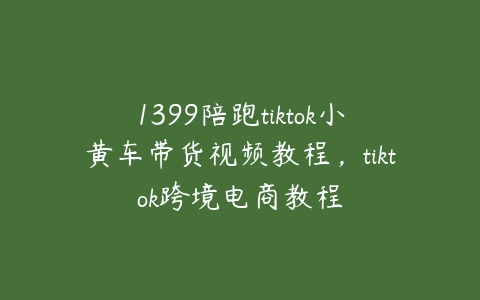 1399陪跑tiktok小黄车带货视频教程，tiktok跨境电商教程-51自学联盟