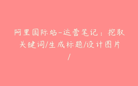 阿里国际站-运营笔记：挖取关键词/生成标题/设计图片/百度网盘下载