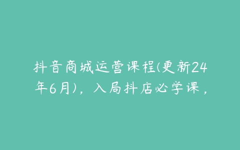 抖音商城运营课程(更新24年6月)，入局抖店必学课，-51自学联盟