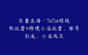 巨量出海·TikTok短视频运营+跨境小店运营，账号引流、小店成交-51自学联盟