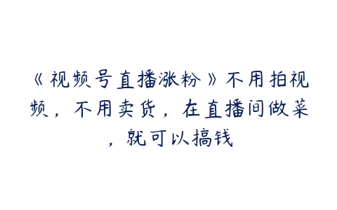 《视频号直播涨粉》不用拍视频，不用卖货，在直播间做菜，就可以搞钱百度网盘下载