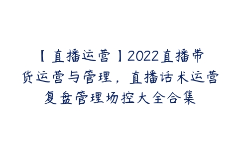 【直播运营】2022直播带货运营与管理，直播话术运营复盘管理场控大全合集-51自学联盟