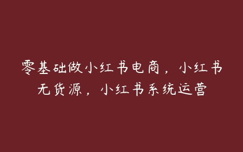 零基础做小红书电商，小红书无货源，小红书系统运营-51自学联盟