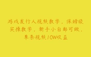 游戏发行人视频教学，保姆级实操教学，新手小白都可做，单条视频10W收益-51自学联盟