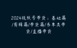 2024视频号带货：基础篇/剪辑篇/带货篇/书单类带货/直播带货-51自学联盟