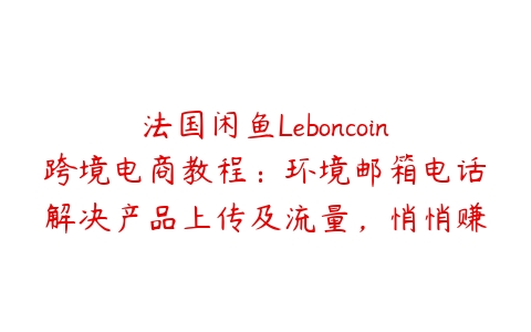 法国闲鱼Leboncoin跨境电商教程：环境邮箱电话解决产品上传及流量，悄悄赚钱【揭秘】课程资源下载