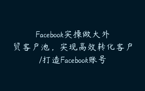 Facebook实操做大外贸客户池，实现高效转化客户/打造Facebook账号/如何引流到私域等-51自学联盟