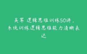 吴军・逻辑思维训练50讲，系统训练逻辑思维能力清晰表达-51自学联盟