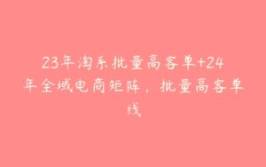 23年淘系批量高客单+24年全域电商矩阵，批量高客单线-51自学联盟