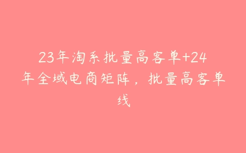 23年淘系批量高客单+24年全域电商矩阵，批量高客单线百度网盘下载