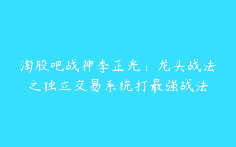 淘股吧战神李正光：龙头战法之独立交易系统打最强战法百度网盘下载