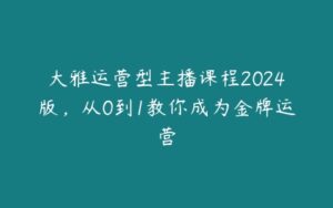 大雅运营型主播课程2024版，从0到1教你成为金牌运营-51自学联盟