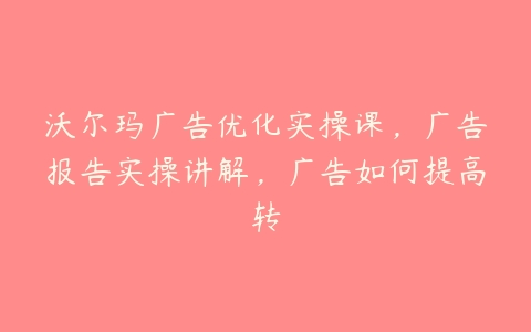 沃尔玛广告优化实操课，广告报告实操讲解，广告如何提高转百度网盘下载