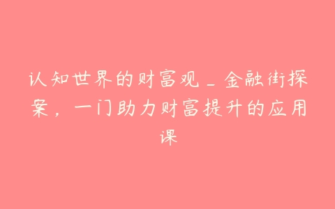 认知世界的财富观_金融街探案，一门助力财富提升的应用课百度网盘下载