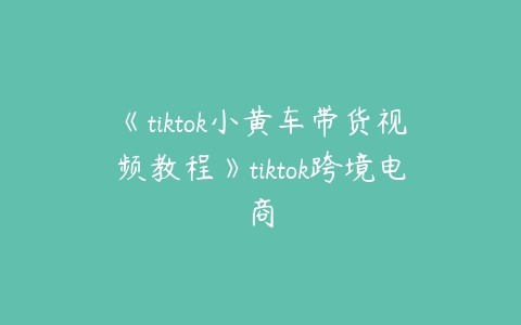 《tiktok小黄车带货视频教程》tiktok跨境电商百度网盘下载