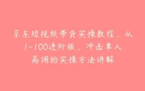 京东短视频带货实操教程，从1-100进阶版，冲击单人高佣的实操方法讲解-51自学联盟