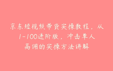 京东短视频带货实操教程，从1-100进阶版，冲击单人高佣的实操方法讲解-51自学联盟