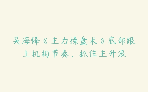 吴海锋《主力操盘术》底部跟上机构节奏，抓住主升浪百度网盘下载