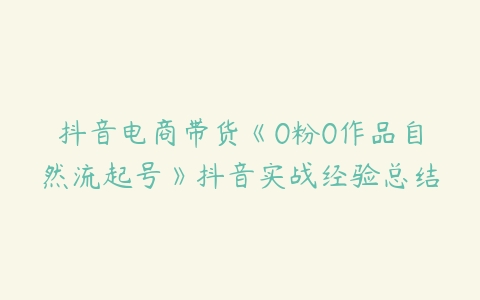 抖音电商带货《0粉0作品自然流起号》抖音实战经验总结-51自学联盟