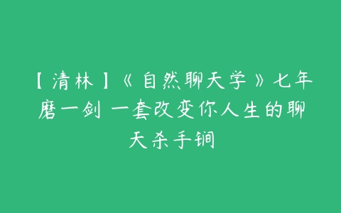 【清林】《自然聊天学》七年磨一剑 一套改变你人生的聊天杀手锏-51自学联盟