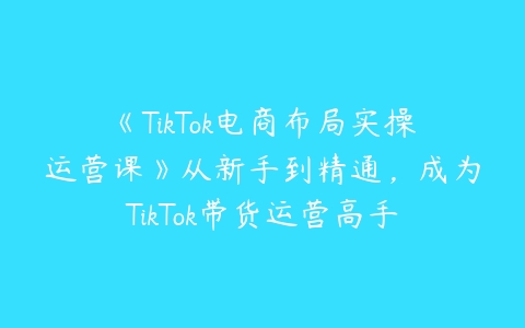 《TikTok电商布局实操运营课》从新手到精通，成为TikTok带货运营高手-51自学联盟