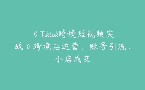 图片[1]-《Tiktok跨境短视频实战》跨境店运营，账号引流、小店成交-本文