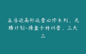 亚马逊高阶运营必修系列，龙腾计划-操盘手特训营，三天三-51自学联盟