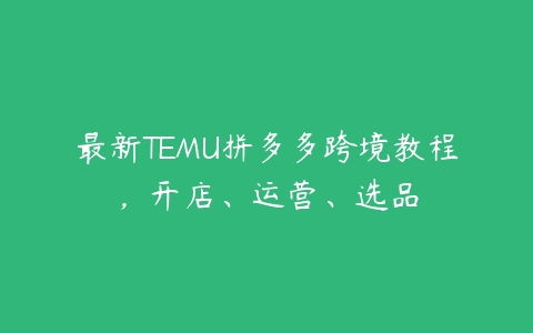 最新TEMU拼多多跨境教程，开店、运营、选品-51自学联盟