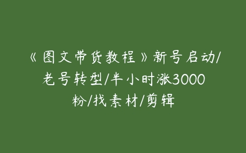 《图文带货教程》新号启动/老号转型/半小时涨3000粉/找素材/剪辑-51自学联盟