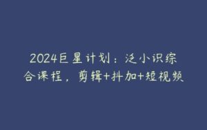 2024巨星计划：泛小识综合课程，剪辑+抖加+短视频-51自学联盟