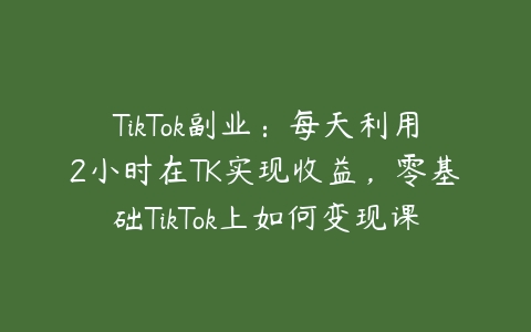 TikTok副业：每天利用2小时在TK实现收益，零基础TikTok上如何变现课程百度网盘下载