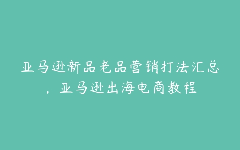 图片[1]-亚马逊新品老品营销打法汇总，亚马逊出海电商教程-本文