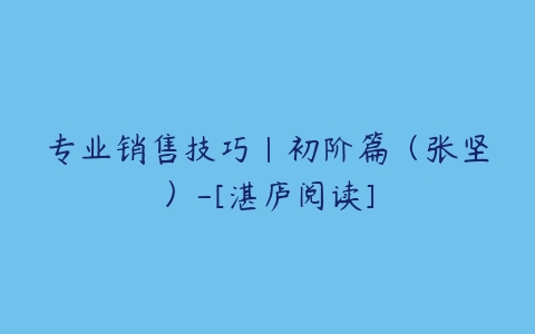 专业销售技巧｜初阶篇（张坚）-[湛庐阅读]课程资源下载