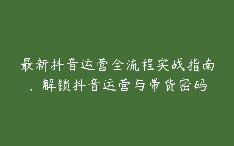 最新抖音运营全流程实战指南，解锁抖音运营与带货密码百度网盘下载