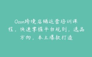 Ozon跨境店铺运营培训课程，快速掌握平台规则，选品方向，本土爆款打造-51自学联盟