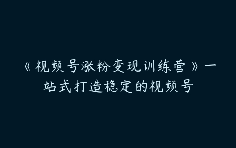 《视频号涨粉变现训练营》一站式打造稳定的视频号-51自学联盟