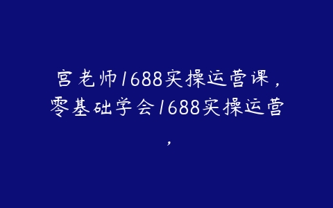 宫老师1688实操运营课，零基础学会1688实操运营，百度网盘下载