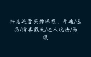 抖店运营实操课程，开通/选品/猜喜截流/达人玩法/高级-51自学联盟