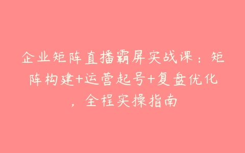 企业矩阵直播霸屏实战课：矩阵构建+运营起号+复盘优化，全程实操指南课程资源下载