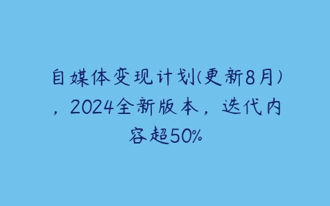 自媒体变现计划(更新8月)，2024全新版本，迭代内容超50%-51自学联盟