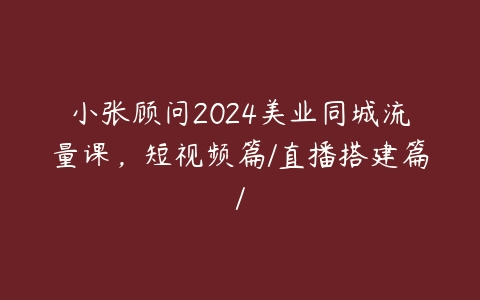 小张顾问2024美业同城流量课，短视频篇/直播搭建篇/-51自学联盟