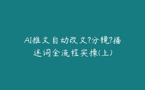 AI推文自动改文?分镜?描述词全流程实操(上)百度网盘下载