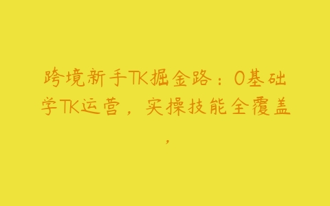 跨境新手TK掘金路：0基础学TK运营，实操技能全覆盖，-51自学联盟