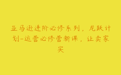 亚马逊进阶必修系列，龙跃计划-运营必修营新课，让卖家实-51自学联盟